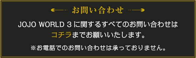 JOJO WORLD 3に関するすべてのお問い合わせはコチラまでお願いいたします。※お電話でのお問い合わせは承っておりません。