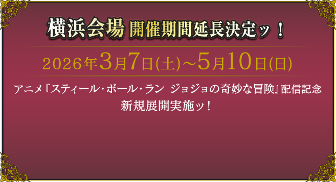 横浜会場開催期間延長決定ッ！2026年3月7日（土）〜5月10日（日）
														   アニメ『スティール・ボール・ラン ジョジョの奇妙な冒険』配信記念 新展開実施ッ！