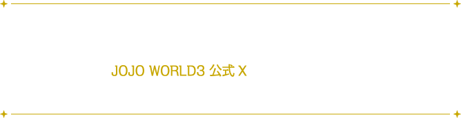 アトラクションやミニゲームのほかに、限定イラストを使用したオリジナルグッズやフォトスポットなども展開いたします。
																			詳しい情報は、JOJO WORLD3 公式Xにて随時更新していきますので、フォローして続報をお待ちください！