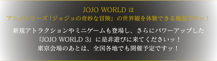 JOJO WORLDはアニメシリーズ「ジョジョの奇妙な冒険」の世界観を体験できる施設ですッ！
				新規アトラクションやミニゲームも登場し、さらにパワーアップした『JOJO WORLD 3』に是非遊びに来てくださいッ！
				東京会場のあとは、全国各地でも開催予定ですッ！