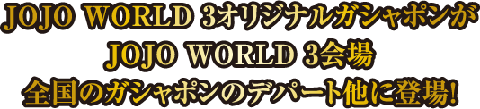 JOJO WORLD 3オリジナルガシャポンがJOJO WORLD 3会場 全国のガシャポンのデパート他に登場！