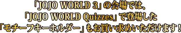 「JOJO WORLD 3」の会場では、「JOJO WORLD Quizzes」で登場した「モチーフキーホルダー」もお買い求めいただけます！