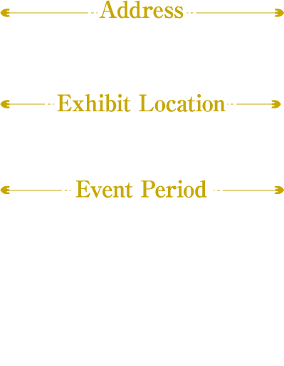 [Address] Los Angeles Convention Center
                                                                       [Exhibit Location] booth #3106
                                                                       [Exhibit LocationEvent Period]
                                                                       July 4th - 7th  2024
                                                                       July 4 9:00 AM – 6:00 PM
                                                                       July 5 9:00 AM – 6:00 PM
                                                                       July 6 9:00 AM – 6:00 PM
                                                                       July 7 9:00 AM – 3:00 PM
                                                                       ＊Subject to change without notice.