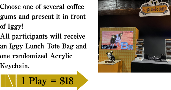 Choose one of several coffee gums and present it in front of Iggy! All participants will receive an Iggy Lunch Tote Bag and one randomized Acrylic Keychain. / 1Play=$18