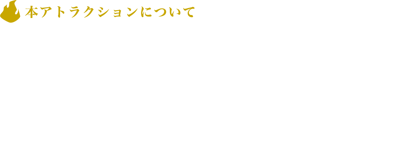[本アトラクションについて]
					立ち姿勢でのご利用となります。
					個室ブース内（約2m四方）を動き回ります。
					スピーカーで音声を聞きます。
					画面に表示される文字を読みます。
					画面をタッチする、ボタンを叩く等の両手の使用を推奨した動作を行います。
					マットスイッチを踏む両足の使用を推奨した動作を行います。