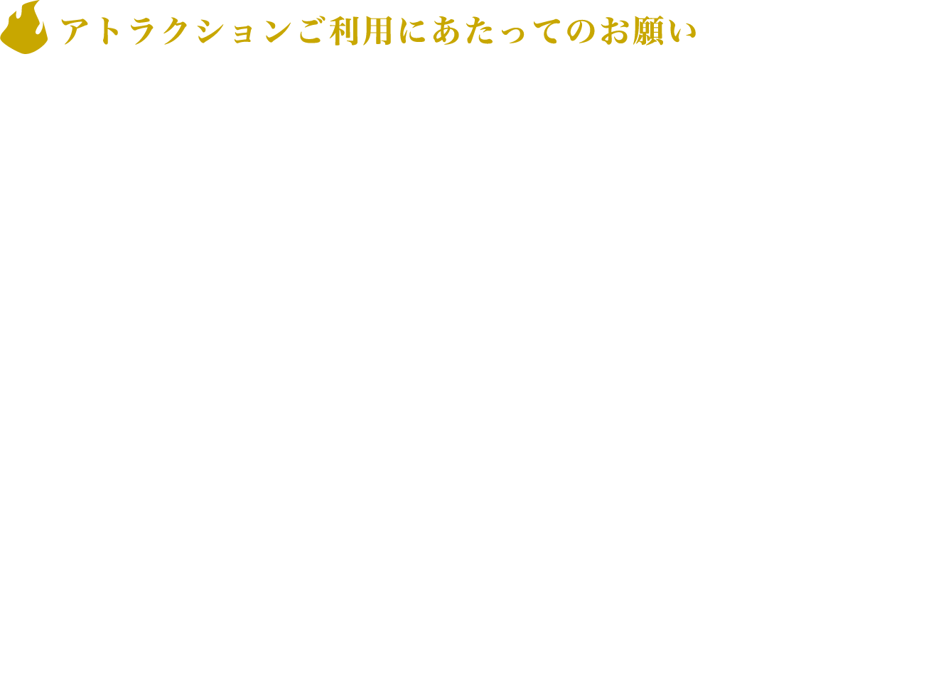 [アトラクションご利用にあたってのお願い]
					・飴やガムを含む飲食、喫煙はご遠慮ください。
					・アトラクションご利用中の撮影・録画・録音はすべて禁止です。
					・アトラクション内の説明はすべて日本語です。（All the explanations in this attraction are done in Japanese.）
					・術式をお持ちの方でも本アトラクションでは術式のご利用はお控えください。
					・呪霊、受肉体の方も参加人数に含まれますのでお気を付けください。
					・係員の指示には必ず従ってください。
					・安全の為、ヒールの高いお履き物でのご体験はご遠慮ください。
					
					※以上をお守りいただけない場合、ご利用途中であってもご退場いただく場合がございます。また、その際のご返金はできませんので予めご了承ください。