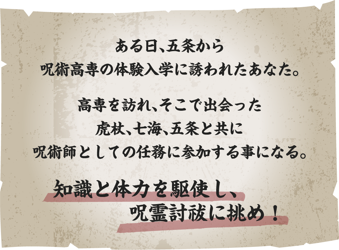 ある日、五条から呪術高専の体験入学に誘われたあなた。
														   高専を訪れ、そこで出会った虎杖、七海、五条と共に呪術師としての任務に参加する事になる。
														   知識と体力を駆使し、呪霊討祓に挑め！