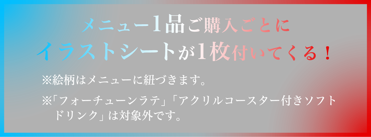 メニュー1品ご購入ごとにイラストシートが1枚付いてくる！
																  ※絵柄はメニューに紐づきます。
																  ※「フォーチューンラテ」「アクリルコースター付きソフトドリンク」は対象外です。