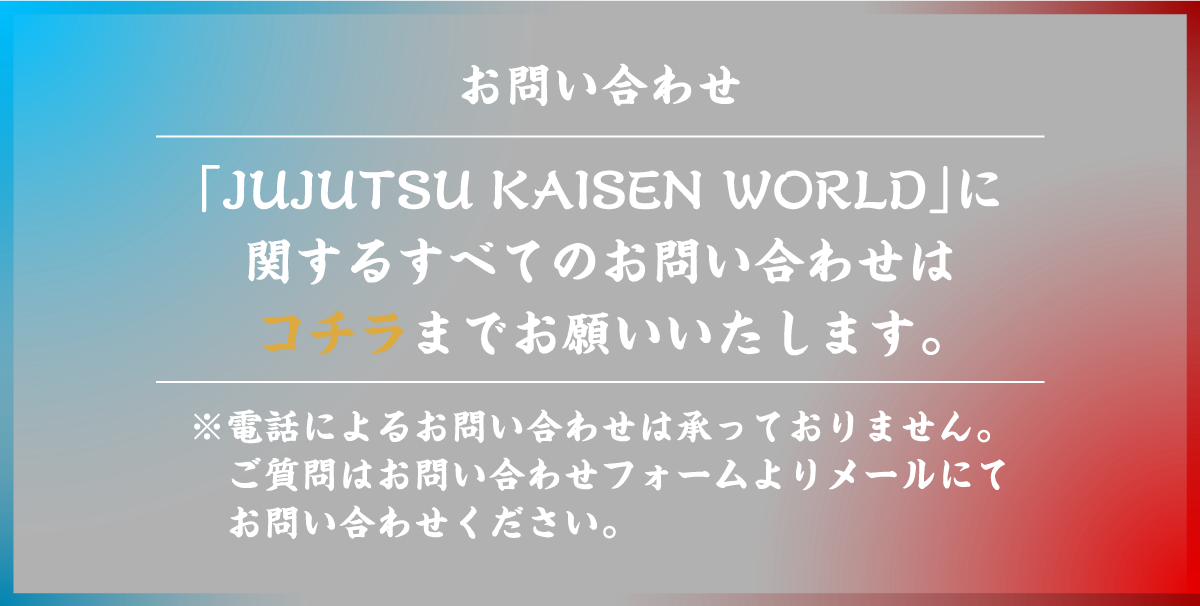 「JUJUTSU KAISEN WORLD」に関するすべてのお問い合わせはコチラまでお願いいたします。