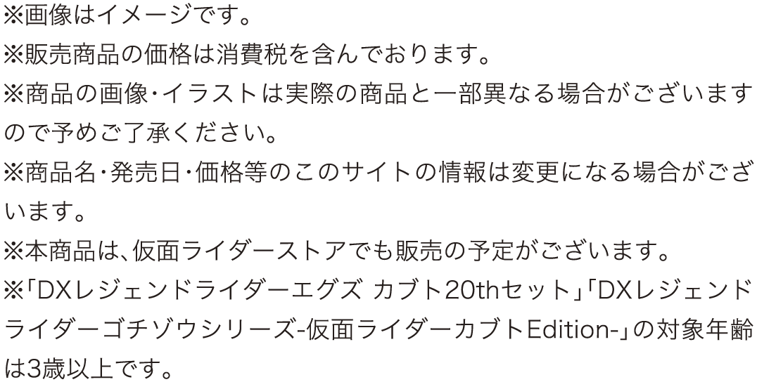 ※画像はイメージです。
					※販売商品の価格は消費税を含んでおります。
					※商品の画像・イラストは実際の商品と一部異なる場合がございますので予めご了承ください。
					※商品名・発売日・価格等のこのサイトの情報は変更になる場合がございます。
					※本商品は、仮面ライダーストアでも販売の予定がございます。
					※「DXレジェンドライダーエグズ カブト20thセット」「DXレジェンドライダーゴチゾウシリーズ-仮面ライダーカブトEdition-」の対象年齢は3歳以上です。