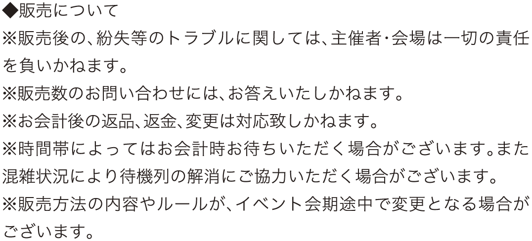 ◆販売について
					※販売後の、紛失等のトラブルに関しては、主催者・会場は一切の責任を負いかねます。
					※販売数のお問い合わせには、お答えいたしかねます。
					※お会計後の返品、返金、変更は対応致しかねます。
					※時間帯によってはお会計時お待ちいただく場合がございます。また混雑状況により待機列の解消にご協力いただく場合がございます。
					※販売方法の内容やルールが、イベント会期途中で変更となる場合がございます。