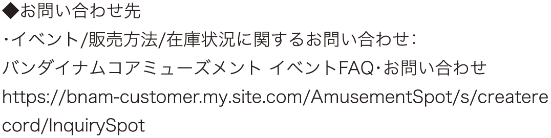 ◆お問い合わせ先
														   ・イベント/販売方法/在庫状況に関するお問い合わせ：
														   バンダイナムコアミューズメント イベントFAQ・お問い合わせ
														   https://bnam-customer.my.site.com/AmusementSpot/s/createrecord/InquirySpot