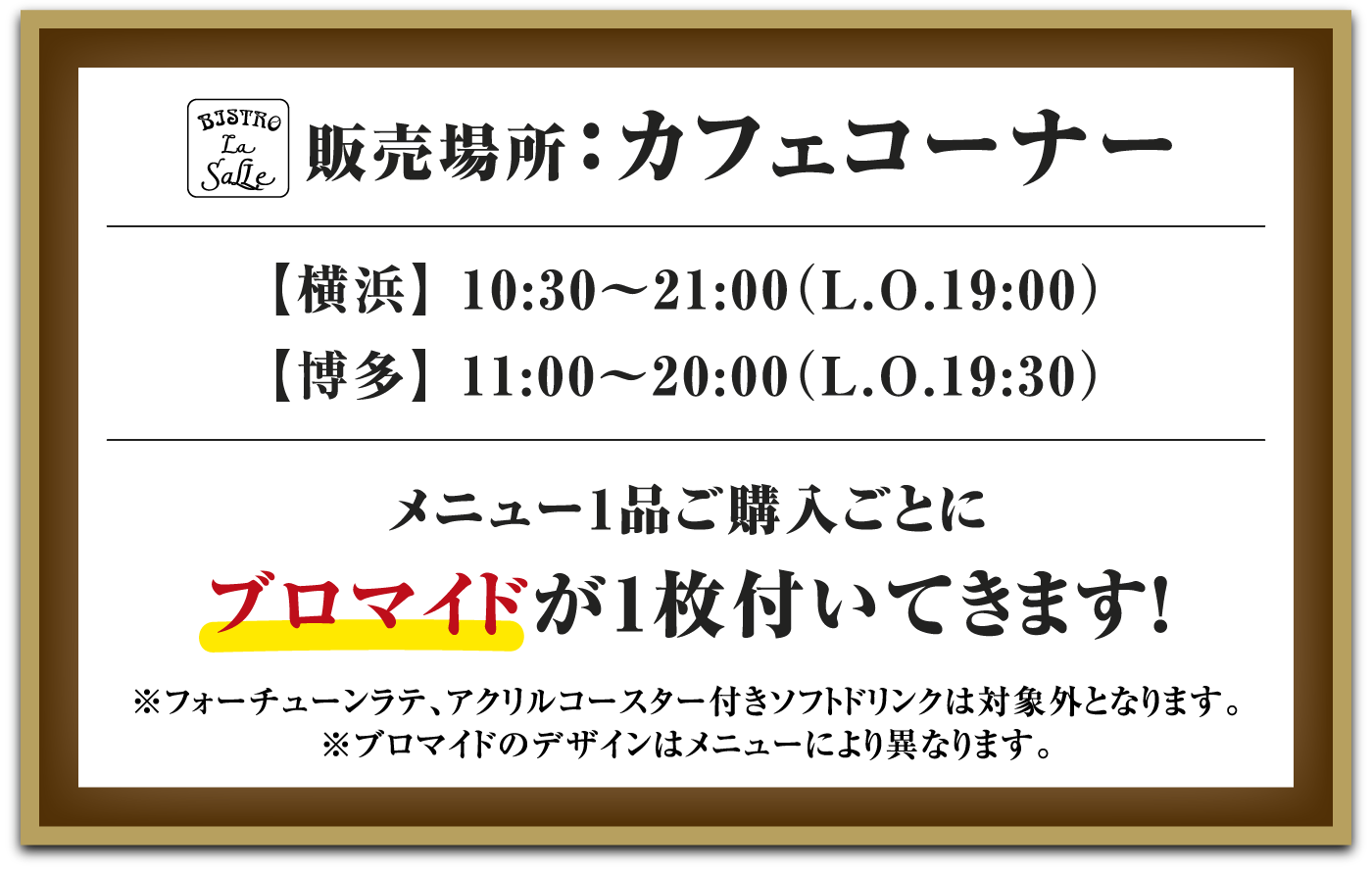販売場所：カフェコーナー
													  【横浜】 10:30～21:00（L.O.19:00）【博多】 11:00～20:00（L.O.19:30）
													  メニュー1品ご購入ごとにブロマイドが1枚付いてきます！