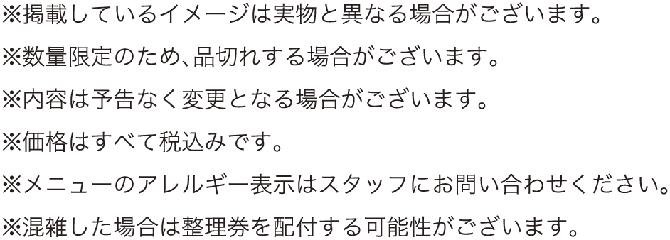 ※掲載しているイメージは実物と異なる場合がございます。
												  ※数量限定のため、品切れする場合がございます。
												  ※内容は予告なく変更となる場合がございます。
												  ※価格はすべて税込みです。
												  ※メニューのアレルギー表示はスタッフにお問い合わせください。
												  ※混雑した場合は整理券を配付する可能性がございます。