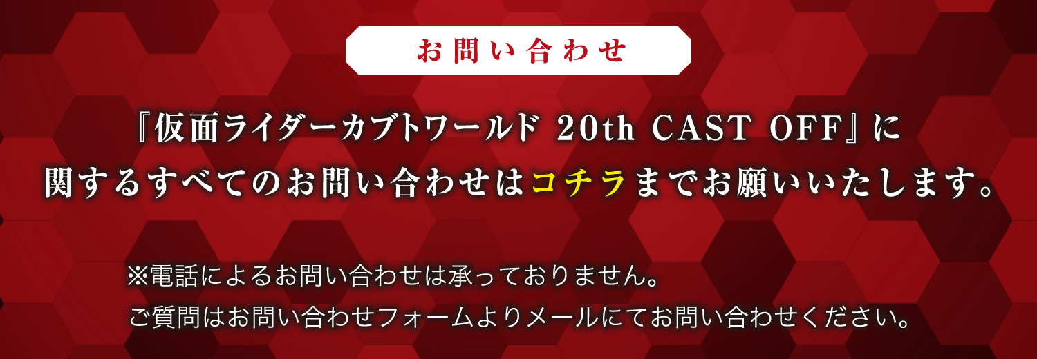 [お問い合わせ]
                                                         『仮面ライダーカブトワールド 20th CAST OFF』に関するすべてのお問い合わせはコチラまでお願いいたします。
                                                         ※電話によるお問い合わせは承っておりません。
                                                         ご質問はお問い合わせフォームよりメールにてお問い合わせください。