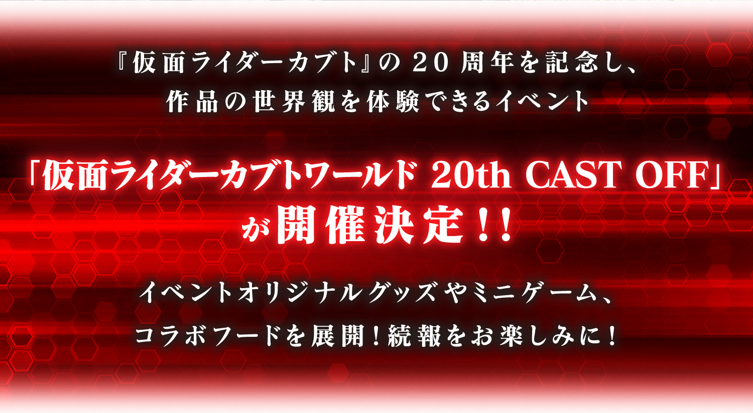 『仮面ライダーカブト』の20周年を記念し、作品の世界観を体験できるイベント
				「仮面ライダーカブトワールド 20ｔｈ CAST OFF」が開催決定！！
				イベントオリジナルグッズやミニゲーム、コラボフードを展開！続報をお楽しみに！