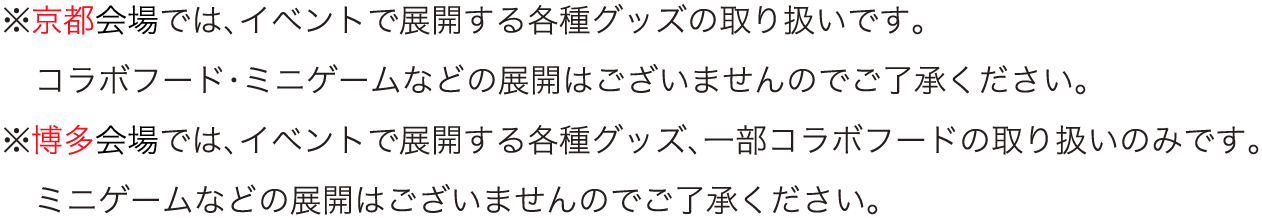※京都会場では、イベントで展開する各種グッズの取り扱いです。コラボフード・ミニゲームなどの展開はございませんのでご了承ください。
																※博多会場では、イベントで展開する各種グッズ、一部コラボフードの取り扱いのみです。ミニゲームなどの展開はございませんのでご了承ください。