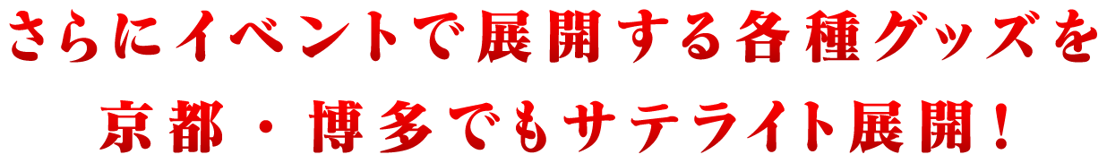 さらにイベントで展開する各種グッズを京都・博多でもサテライト展開！