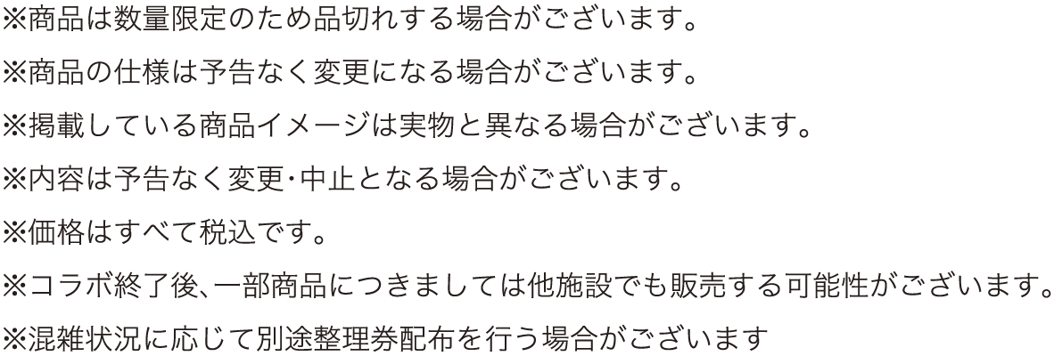 ※商品は数量限定のため品切れする場合がございます。
												   ※商品の仕様は予告なく変更になる場合がございます。
												   ※掲載している商品イメージは実物と異なる場合がございます。
												   ※内容は予告なく変更・中止となる場合がございます。
												   ※価格はすべて税込です。
												   ※コラボ終了後、一部商品につきましては他施設でも販売する可能性がございます。
												   ※混雑状況に応じて別途整理券配布を行う場合がございます