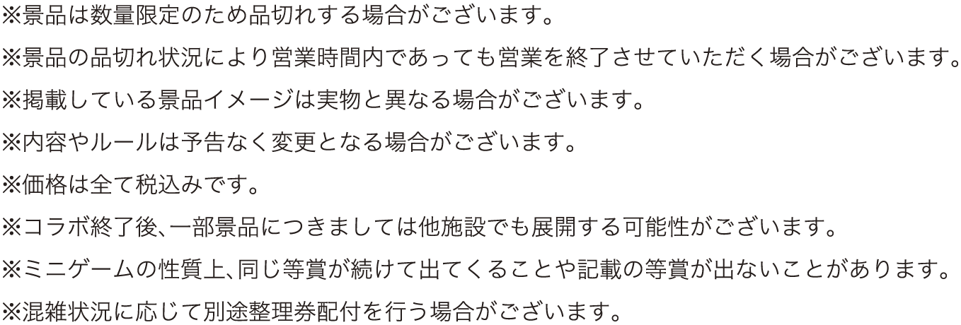 ※景品は数量限定のため品切れする場合がございます。
													  ※景品の品切れ状況により営業時間内であっても営業を終了させていただく場合がございます。
													  ※掲載している景品イメージは実物と異なる場合がございます。
													  ※内容やルールは予告なく変更となる場合がございます。
													  ※価格は全て税込みです。
													  ※コラボ終了後、一部景品につきましては他施設でも展開する可能性がございます。
													  ※ミニゲームの性質上、同じ等賞が続けて出てくることや記載の等賞が出ないことがあります。
													  ※混雑状況に応じて別途整理券配付を行う場合がございます。