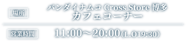 [場所] バンダイナムコ Cross Store 博多 カフェコーナー
														[営業時間] 11:00～20:00（L.O19:30）