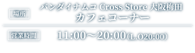 [場所] バンダイナムコ Cross Store 大阪梅田 カフェコーナー
														[営業時間] 11:00～20:00（L.O20:00頃）
														※イートインスペースのご利用は20:30まで