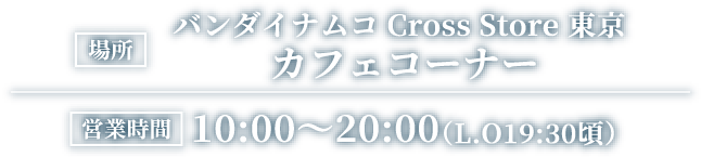 [場所] バンダイナムコ Cross Store 東京 カフェコーナー
														[営業時間] 10:00～20:00（L.O19:30頃）