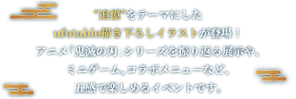 “追憶”をテーマにしたufotable描き下ろしイラストが登場！アニメ「鬼滅の刃」シリーズを振り返る展示や、ミニゲーム、コラボメニューなど、五感で楽しめるイベントです。