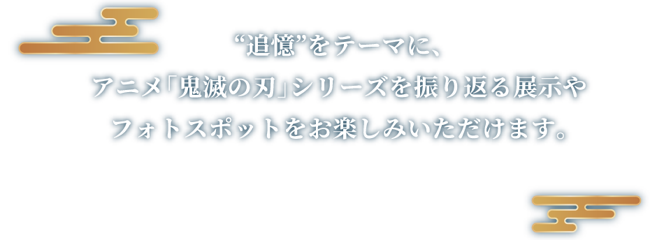 “追憶”をテーマに、アニメ「鬼滅の刃」シリーズを振り返る展示やフォトスポットをお楽しみいただけます。※展示内容は、会場ごとに一部異なる場合がございます。