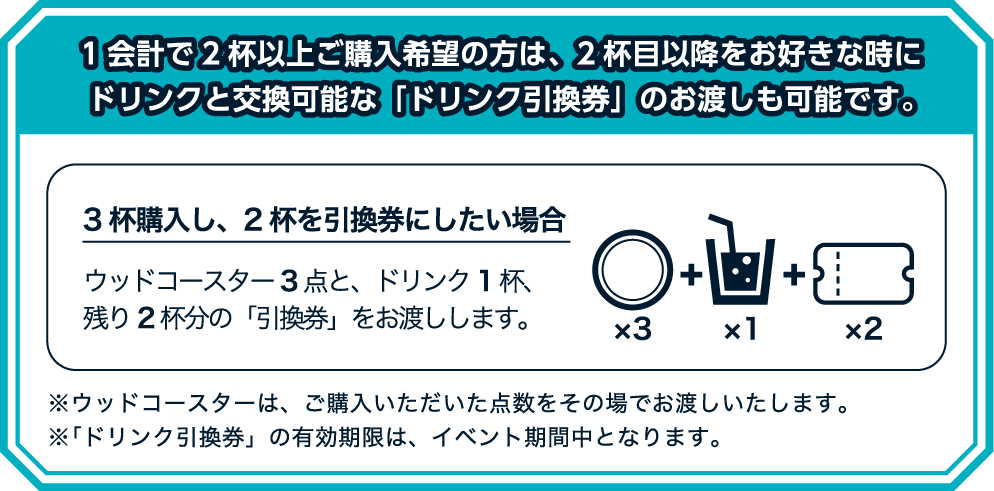1会計で2杯以上ご購入希望の方は、2杯目以降をお好きな時にドリンクと交換可能な「ドリンク引換券」のお渡しも可能です。