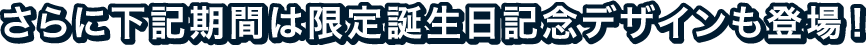 さらに下記期間は限定誕生日記念デザインも登場！