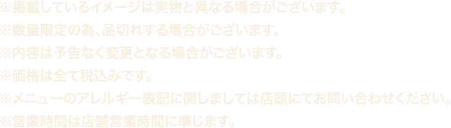 ※掲載しているイメージは実物は異なる場合がございます。
												  ※数量限定の為、品切れする場合がございます。
												  ※内容は予告なく変更となる場合がございます。
												  ※価格は全て税込みです。
												  ※メニューのアレルギー表記に関しましては店頭にてお問い合わせください。
												  ※営業時間は店舗営業時間に準じます。