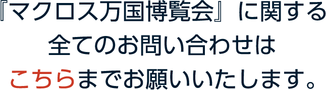 『マクロス万国博覧会』に関する全てのお問い合わせはこちらまでお願いします。