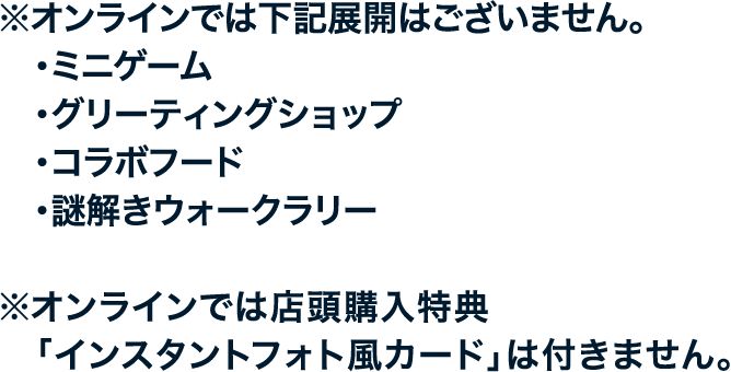 ※オンラインでは下記展開はございません。
																	  ・ミニゲーム
																	  ・グリーティングショップ
																	  ・コラボフード
																	  ・謎解きウォークラリー
																	  ※オンラインでは店頭購入特典「インスタントフォト風カード」は付きません。