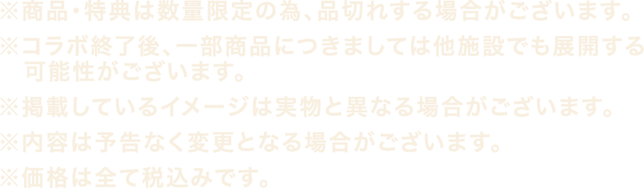 ※商品・特典は数量限定の為、品切れする場合がございます。
												   ※コラボ終了後、一部商品につきましては他施設でも展開する可能性がございます。
												   ※掲載しているイメージは実物と異なる場合がございます。
												   ※内容は予告なく変更となる場合がございます。
												   ※価格は全て税込みです。