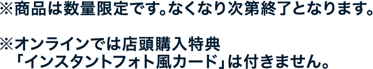 ※商品は数量限定です。なくなり次第終了となります。
																  ※オンラインでは店頭購入特典「インスタントフォト風カード」は付きません。