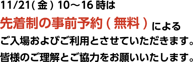 11/21（金）10〜16時は先着制の事前予約（無料）によるご入場およびご利用とさせていただきます。皆様のご理解とご協力をお願いいたします。