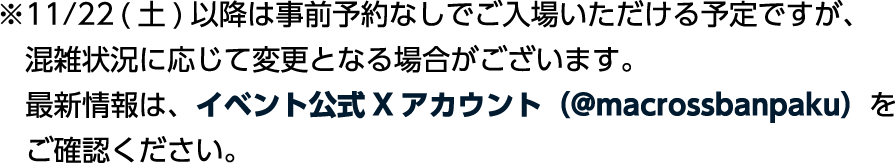※11/22（土）以降は事前予約なしでご入場いただける予定ですが、混雑状況に応じて変更となる場合がございます。最新情報は、イベント公式Xアカウント（@macrossbanpaku）をご確認ください。