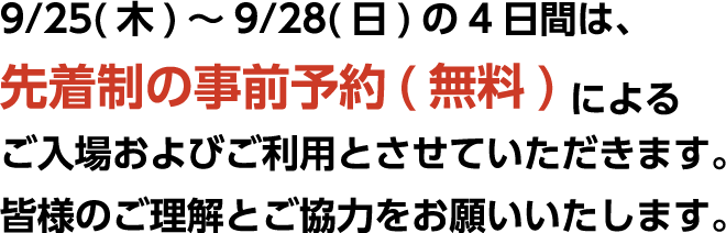 9/25（木）〜9/28（日）の4日間は、先着制の事前予約（無料）によるご入場およびご利用とさせていただきます。皆様のご理解とご協力をお願いいたします。