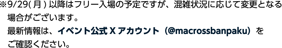 ※9/29（月）以降はフリー入場の予定ですが、混雑状況に応じて変更となる場合がございます。最新情報は、イベント公式Xアカウント（@macrossbanpaku）をご確認ください。