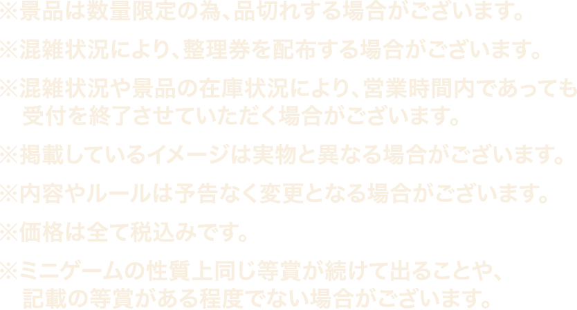 ※景品は数量限定の為、品切れする場合がございます。
													  ※混雑状況により、整理券を配布する場合がございます。
													  ※混雑状況や景品の在庫状況により、営業時間内であっても受付を終了させていただく場合がございます。
													  ※掲載しているイメージは実物は異なる場合がございます。
													  ※内容やルールは予告なく変更となる場合がございます。
													  ※価格は全て税込みです。
													  ※ミニゲームの性質上同じ等賞が続けて出ることや、記載の等賞がある程度でない場合がございます。