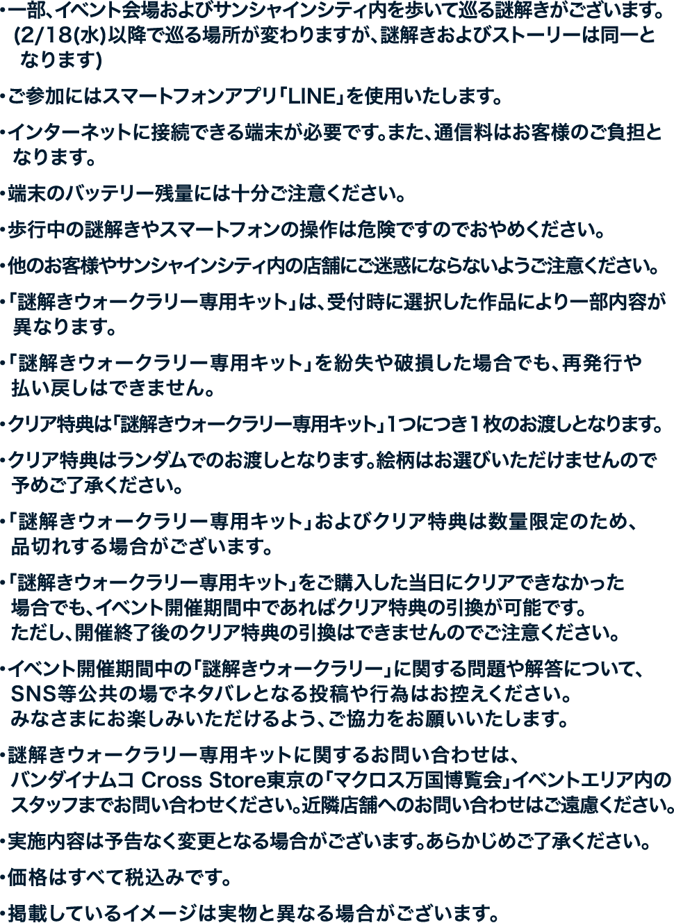 ・一部、イベント会場およびサンシャインシティ内を歩いて巡る謎解きがございます。
																	   （2/18（水）以降で巡る場所が変わりますが、謎解きおよびストーリーは同一となります）
																	   ・ご参加にはスマートフォンアプリ「LINE」を使用いたします。
																	   ・インターネットに接続できる端末が必要です。また、通信量はお客様のご負担となります。
																	   ・端末のバッテリー残量には十分ご注意ください。
																	   ・歩行中の謎解きやスマートフォンの操作は危険ですのでおやめください。
																	   ・他のお客様やサンシャインシティ内の店舗にご迷惑にならないようご注意ください。
																	   ・「謎解きウォークラリー専用キット」は、受付時に選択した作品により一部内容が異なります。
																	   ・「謎解きウォークラリー専用キット」を紛失や破損した場合でも、再発行や払い戻しはできません。
																	   ・クリア特典は「謎解きウォークラリー専用キット」1つにつき1枚のお渡しとなります。
																	   ・クリア特典はランダムでのお渡しとなります。絵柄はお選びいただけませんので予めご了承ください。
																	   ・「謎解きウォークラリー専用キット」およびクリア特典は数量限定のため、品切れする場合がございます。
																	   ・「謎解きウォークラリー専用キット」をご購入した当日にクリアできなかった場合でも、イベント開催期間中であればクリア特典の引換が可能です。ただし、開催終了後のクリア特典の引換はできませんのでご注意ください。
																	   ・イベント開催期間中の「謎解きウォークラリー」に関する問題や解答について、SNS等公共の場でネタバレとなる投稿や行為はお控えください。みなさまにお楽しみいただけるよう、ご協力をお願いいたします。
																	   ・謎解きウォークラリー専用キットに関するお問い合わせは、バンダイナムコ Cross Store東京の「マクロス万国博覧会」イベントエリア内のスタッフまでお問い合わせください。近隣店舗へのお問い合わせはご遠慮ください。
																	   ・実施内容は予告なく変更となる場合がございます。あらかじめご了承ください。
																	   ・価格はすべて税込みです。
																	   ・掲載しているイメージは実物と異なる場合がございます。