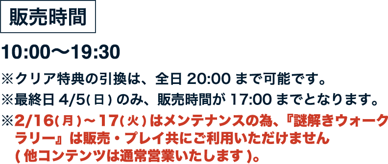 [販売時間] 10:00〜19:30
																※クリア特典の引換は、全日20:00まで可能です。
																※最終日4/5（日）のみ、販売時間が17:00までとなります。
																※2/16（月）〜17（火）はメンテナンスの為、『謎解きウォークラリー』は販売・プレイ共にご利用いただけません（他コンテンツは通常営業いたします）。