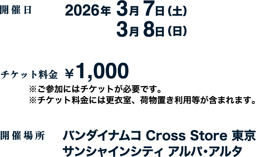 [開催日] 2026年3月7日（土）3月8日（日）
																   [チケット料金] ¥1,000 ※ご参加にはチケットが必要です。※チケット料金には更衣室、荷物置き利用等が含まれます。
																   [開催場所] バンダイナムコ Cross Store東京　サンシャインシティ アルパ・アルタ