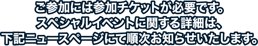 ご参加には参加チケットが必要です。スペシャルイベントに関する詳細は、下記ニュースページにて順次お知らせいたします。