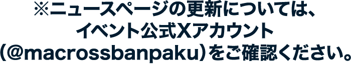 ※ニュースページの更新については、イベント公式Xアカウント（@macrossbanpaku）をご確認ください。