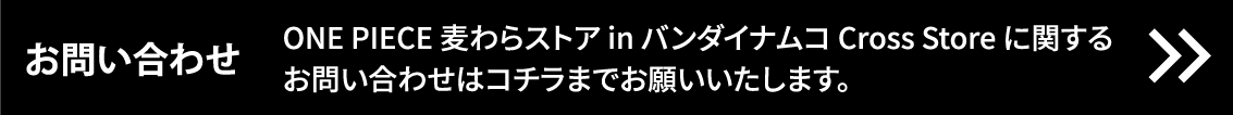 [お問い合わせ] ONE PIECE 麦わらストア in バンダイナムコ Cross Store に関するお問い合わせはコチラまでお願いいたします。