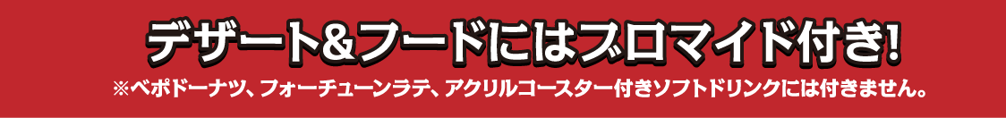 デザート＆フードにはブロマイド付き！※ベポドーナツ、フォーチュンラテ、アクリルコースター付きソフトドリンクには付きません。