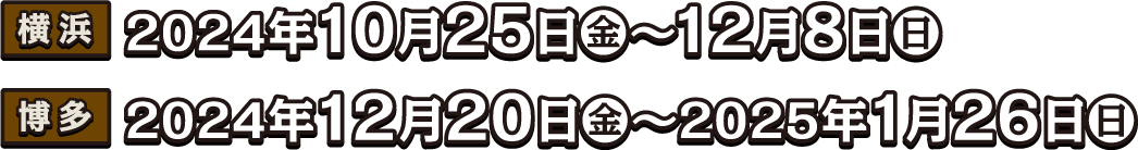 [横浜] 2024年10月25日（金）〜12月8日（日）
                                                                       [博多] 2024年12月20日（金）〜2025年1月26日（日）