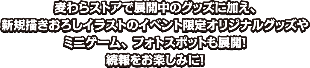 麦わらストアで展開中のグッズに加え、新規描きおろしイラストのイベント限定オリジナルグッズやミニゲーム、フォトスポットも展開！続報をお楽しみに！